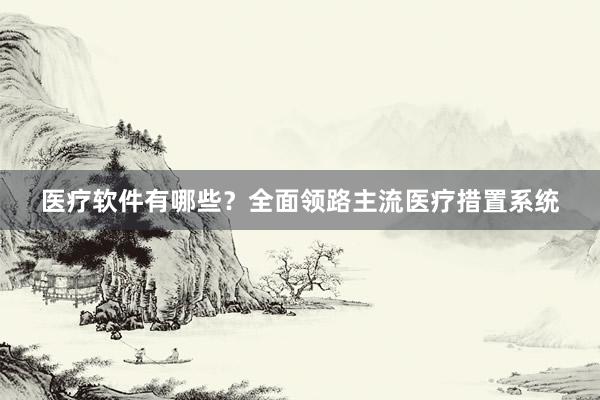 医疗软件有哪些？全面领路主流医疗措置系统
