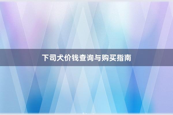 下司犬价钱查询与购买指南